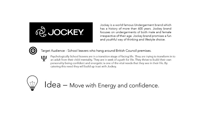 Campaign brief for Jockey. The brand has a history of more than 600 years and promises a fun and youthful way of thinking and lifestyle choice. Target audience: school leavers who hang around the British Council premises, who are in a transition stage and thrive on building their own personality; catering to this builds trust with Jockey. Idea: move with energy and confidence.